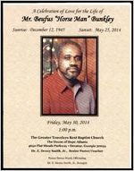A Celebration of Love for the Life of Mr. Beufus "Horse Man" Bunkley, Sunrise: December 12, 1945, Sunset: May 25, 2014, Friday, May 30, 2014, 1:00 p.m., The Greater Travelers Rest Baptist Church, The House of Hope Atlanta, 4650 Flat Shoals Parkway, Decatur, Georgia 30034, Dr. E. Dewey Smith, Jr., Senior Pastor/Teacher, Pastor Devon Ward, Officiating, Dr. E. Dewey Smith, Jr., Eulogist