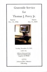 Graveside Service for Thomas J. Perrt, Jr. Sunrise: Dec. 24, 1946 - Sunset: Dec. 21, 2020. Tuesday, December 29, 2020, 2:00 P.M. Hillcrest Memorial park 2700 Deans Bridge Road, Augusta, GA 30906. Solomon Ware, Minister - Officiating